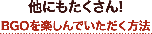他にもたくさん!BGOを楽しんでいただく方法
