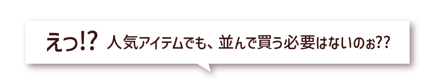 えっ!? 人気アイテムでも、並んで買う必要はないのぉ??