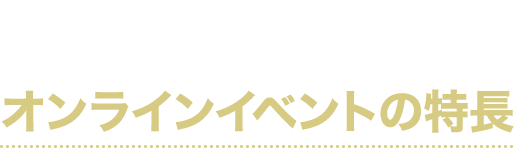 ここが違う!!
オンラインイベントの特長