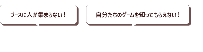 こんなお悩みはありませんか？ ブースに人が集まらない! 自分たちのゲームを知ってもらえない!