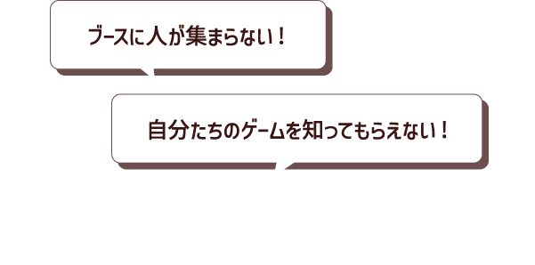 こんなお悩みはありませんか？ ブースに人が集まらない! 自分たちのゲームを知ってもらえない!